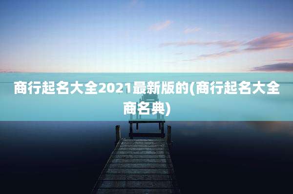 商行起名大全2021最新版的(商行起名大全商名典)
