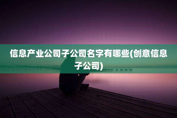 信息产业公司子公司名字有哪些(创意信息子公司)