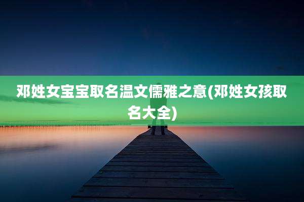 邓姓女宝宝取名温文儒雅之意(邓姓女孩取名大全)