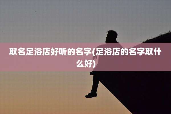 取名足浴店好听的名字(足浴店的名字取什么好)