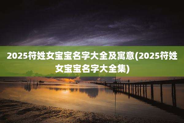 2025符姓女宝宝名字大全及寓意(2025符姓女宝宝名字大全集)