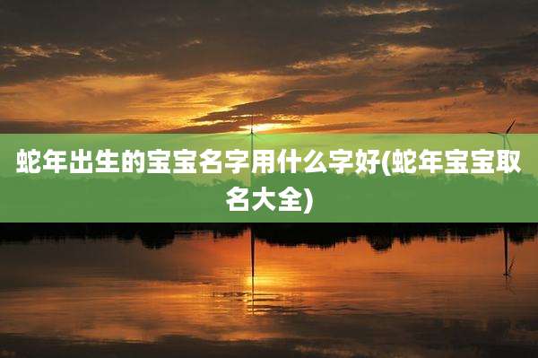 蛇年出生的宝宝名字用什么字好(蛇年宝宝取名大全)