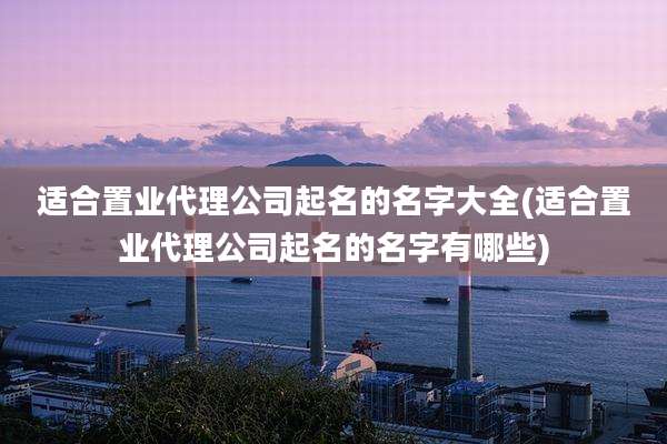 适合置业代理公司起名的名字大全(适合置业代理公司起名的名字有哪些)