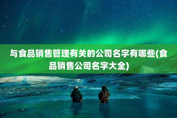 与食品销售管理有关的公司名字有哪些(食品销售公司名字大全)