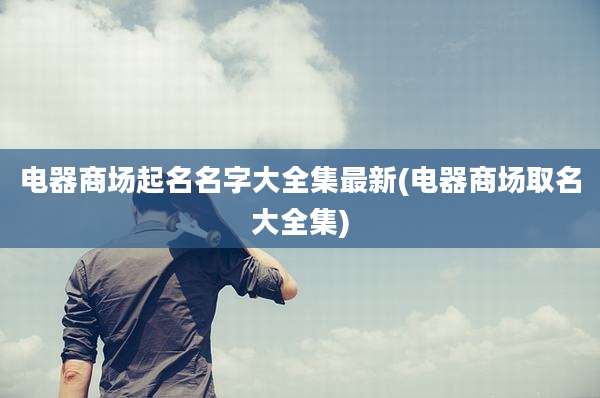 电器商场起名名字大全集最新(电器商场取名大全集)