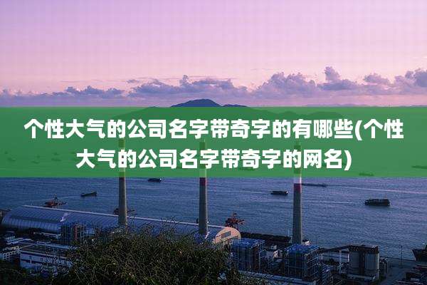 个性大气的公司名字带奇字的有哪些(个性大气的公司名字带奇字的网名)