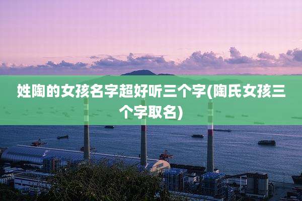 姓陶的女孩名字超好听三个字(陶氏女孩三个字取名)