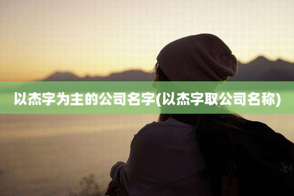 以杰字为主的公司名字(以杰字取公司名称)