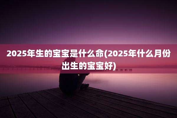 2025年生的宝宝是什么命(2025年什么月份出生的宝宝好)
