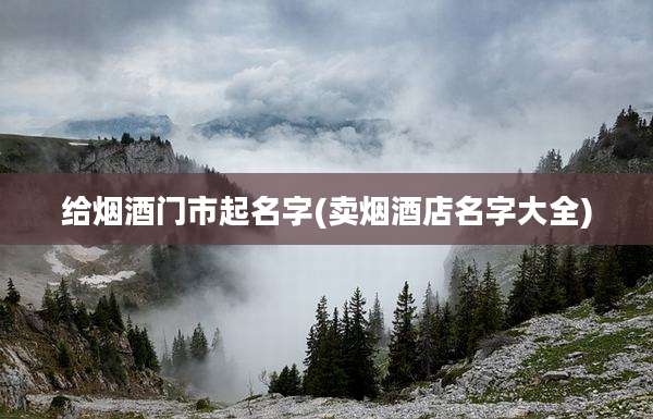 给烟酒门市起名字(卖烟酒店名字大全)