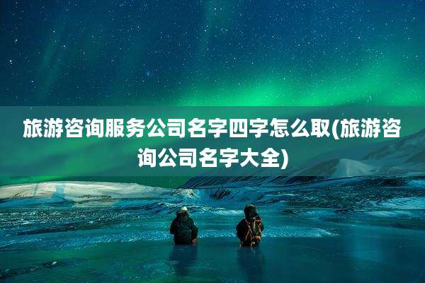 旅游咨询服务公司名字四字怎么取(旅游咨询公司名字大全)