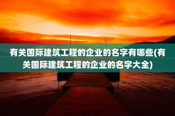 有关国际建筑工程的企业的名字有哪些(有关国际建筑工程的企业的名字大全)