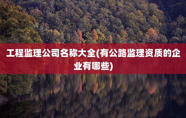 工程监理公司名称大全(有公路监理资质的企业有哪些)