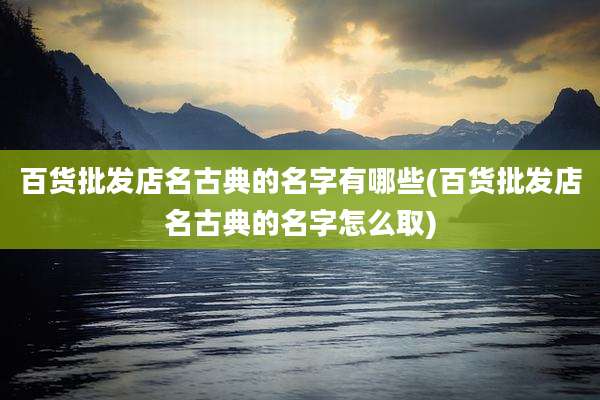 百货批发店名古典的名字有哪些(百货批发店名古典的名字怎么取)