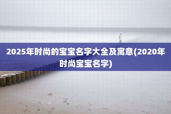 2025年时尚的宝宝名字大全及寓意(2020年时尚宝宝名字)