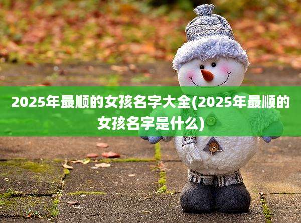 2025年最顺的女孩名字大全(2025年最顺的女孩名字是什么)
