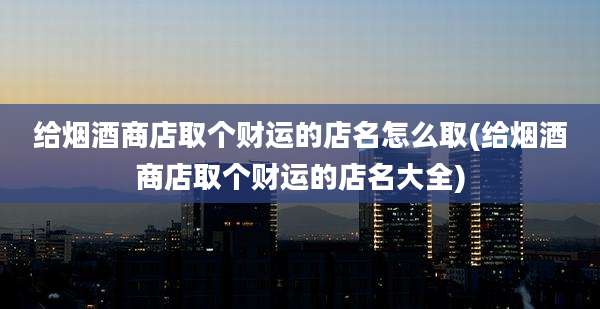 给烟酒商店取个财运的店名怎么取(给烟酒商店取个财运的店名大全)