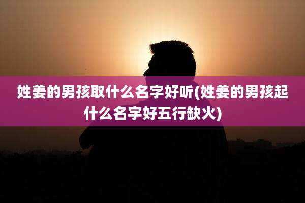 姓姜的男孩取什么名字好听(姓姜的男孩起什么名字好五行缺火)