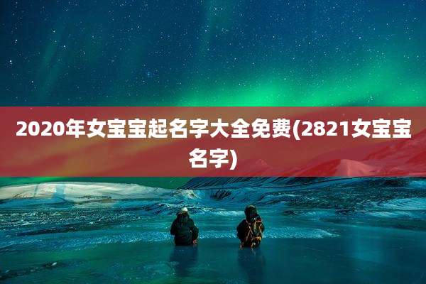 2020年女宝宝起名字大全免费(2821女宝宝名字)
