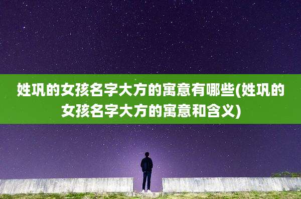 姓巩的女孩名字大方的寓意有哪些(姓巩的女孩名字大方的寓意和含义)