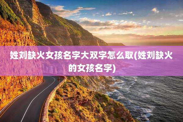 姓刘缺火女孩名字大双字怎么取(姓刘缺火的女孩名字)