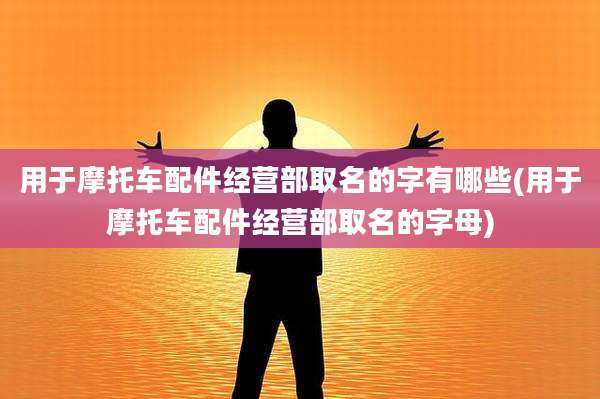 用于摩托车配件经营部取名的字有哪些(用于摩托车配件经营部取名的字母)