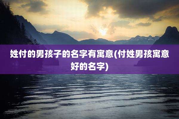 姓付的男孩子的名字有寓意(付姓男孩寓意好的名字)