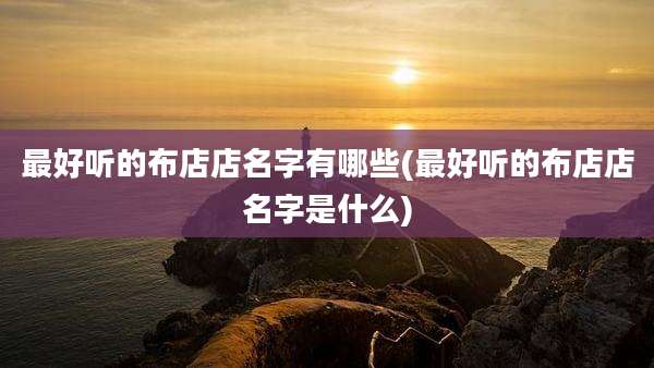 最好听的布店店名字有哪些(最好听的布店店名字是什么)