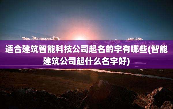 适合建筑智能科技公司起名的字有哪些(智能建筑公司起什么名字好)