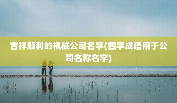 吉祥顺利的机械公司名字(四字成语用于公司名称名字)