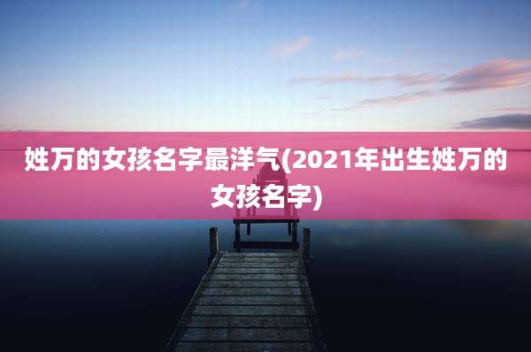 姓万的女孩名字最洋气(2021年出生姓万的女孩名字)