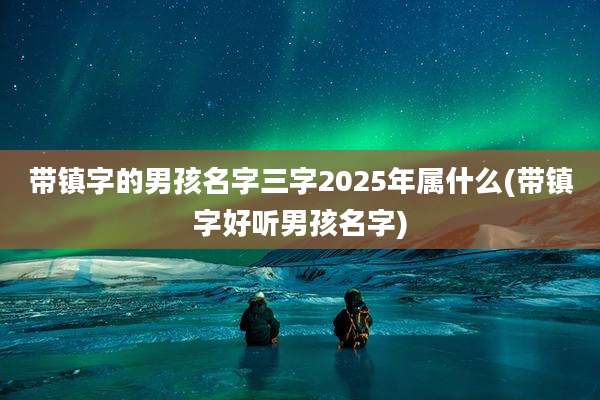 带镇字的男孩名字三字2025年属什么(带镇字好听男孩名字)
