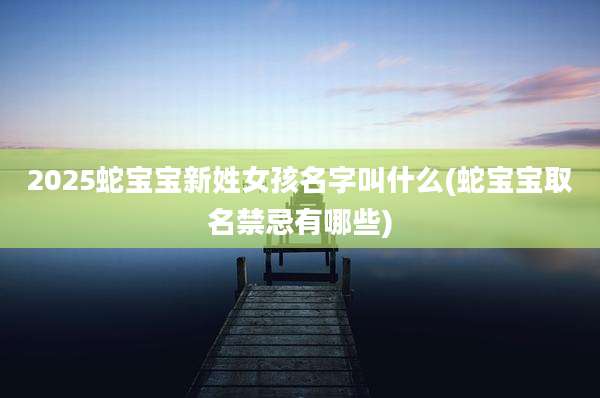 2025蛇宝宝新姓女孩名字叫什么(蛇宝宝取名禁忌有哪些)