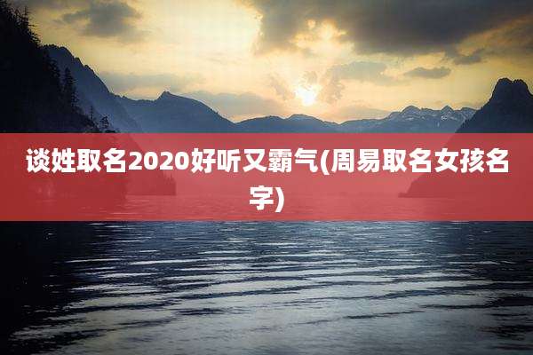 谈姓取名2020好听又霸气(周易取名女孩名字)