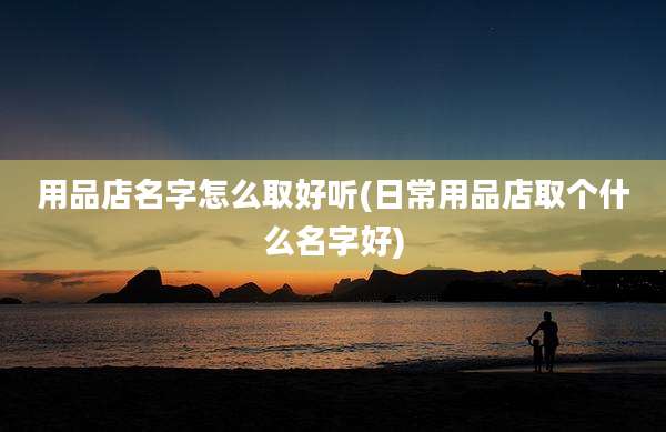 用品店名字怎么取好听(日常用品店取个什么名字好)