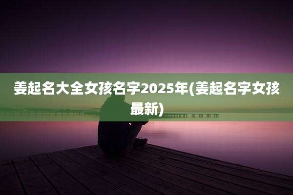 姜起名大全女孩名字2025年(姜起名字女孩最新)