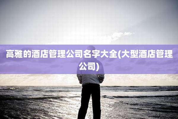 高雅的酒店管理公司名字大全(大型酒店管理公司)