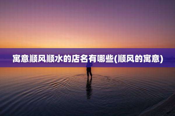寓意顺风顺水的店名有哪些(顺风的寓意)