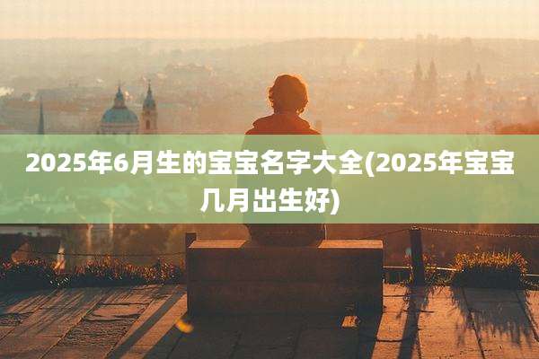 2025年6月生的宝宝名字大全(2025年宝宝几月出生好)
