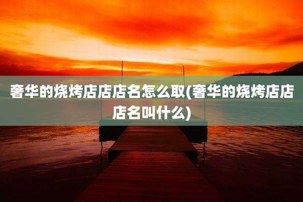 奢华的烧烤店店店名怎么取(奢华的烧烤店店店名叫什么)