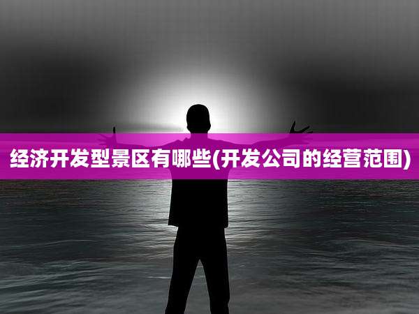 经济开发型景区有哪些(开发公司的经营范围)