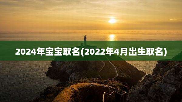 2024年宝宝取名(2022年4月出生取名)