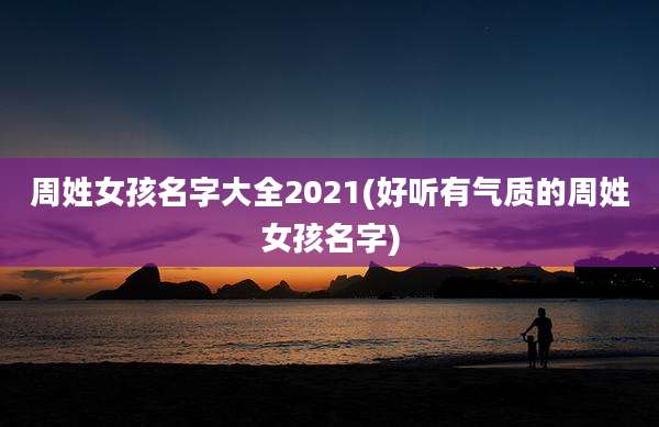 周姓女孩名字大全2021(好听有气质的周姓女孩名字)