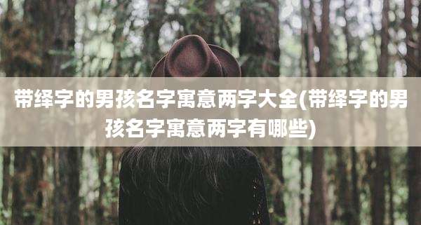 带绎字的男孩名字寓意两字大全(带绎字的男孩名字寓意两字有哪些)