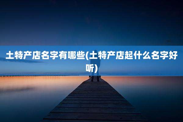 土特产店名字有哪些(土特产店起什么名字好听)
