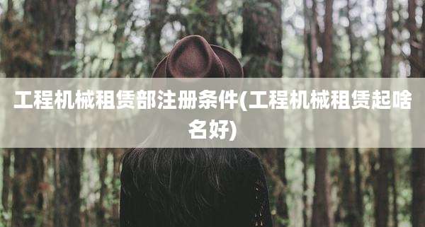 工程机械租赁部注册条件(工程机械租赁起啥名好)