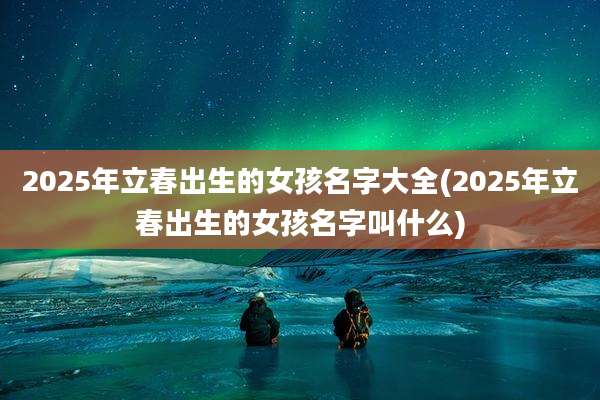 2025年立春出生的女孩名字大全(2025年立春出生的女孩名字叫什么)