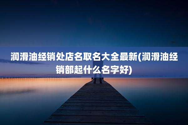 润滑油经销处店名取名大全最新(润滑油经销部起什么名字好)