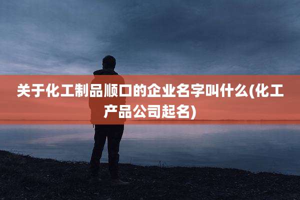 关于化工制品顺口的企业名字叫什么(化工产品公司起名)
