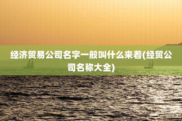 经济贸易公司名字一般叫什么来着(经贸公司名称大全)